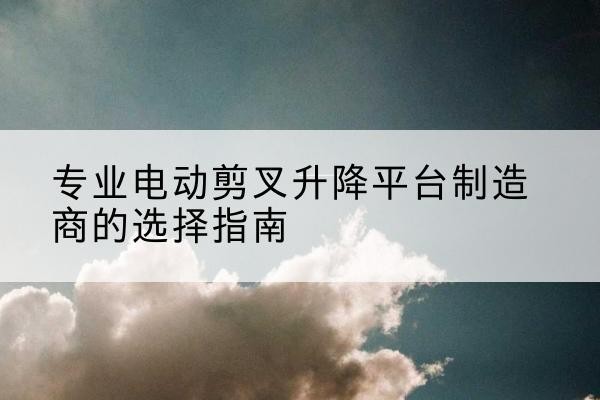 河口电动剪叉升降平台厂家-专业电动剪叉升降平台制造商的选择指南