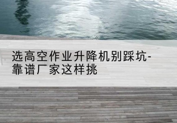 河口剪叉式升降机厂家-选高空作业升降机别踩坑-靠谱厂家这样挑