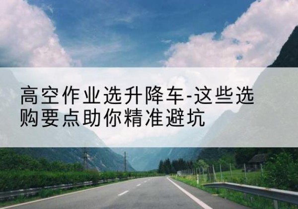 河口升降车厂家-高空作业选升降车-这些选购要点助你*避坑
