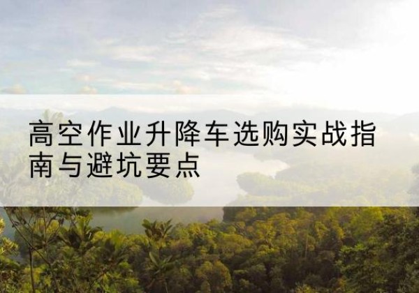河口升降车怎么选-高空作业升降车选购实战指南与避坑要点