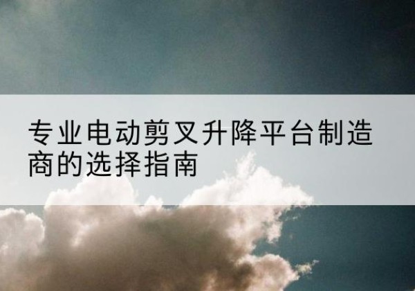 河口电动剪叉升降平台厂家-专业电动剪叉升降平台制造商的选择指南