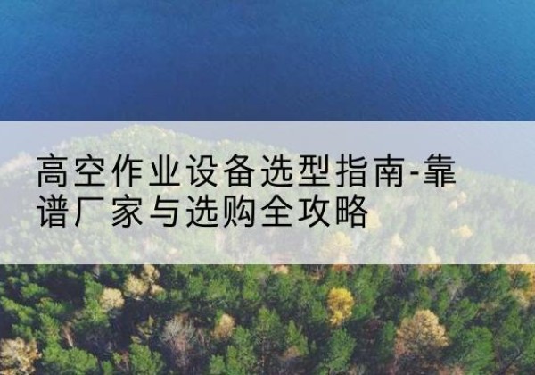 河口升降车厂家-高空作业设备选型指南-靠谱厂家与选购全攻略